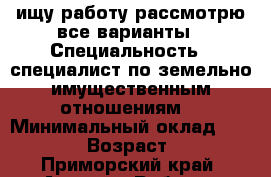 ищу работу рассмотрю все варианты › Специальность ­ специалист по земельно-имущественным отношениям. › Минимальный оклад ­ 20 000 › Возраст ­ 19 - Приморский край, Артем г. Работа » Резюме   . Приморский край,Артем г.